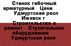 Станок гибочный арматурный › Цена ­ 90 000 - Удмуртская респ., Ижевск г. Строительство и ремонт » Строительное оборудование   . Удмуртская респ.